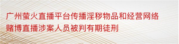 广州萤火直播平台传播淫秽物品和经营网络赌博直播涉案人员被判有期徒刑