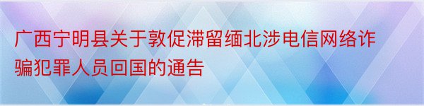 广西宁明县关于敦促滞留缅北涉电信网络诈骗犯罪人员回国的通告