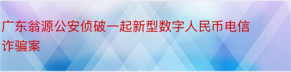广东翁源公安侦破一起新型数字人民币电信诈骗案