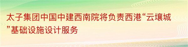 太子集团中国中建西南院将负责西港“云壤城”基础设施设计服务