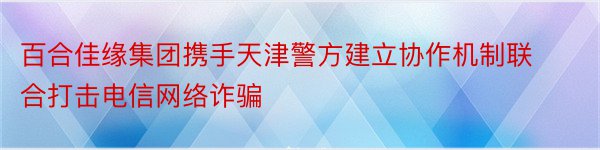 百合佳缘集团携手天津警方建立协作机制联合打击电信网络诈骗