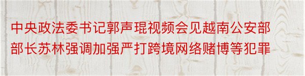 中央政法委书记郭声琨视频会见越南公安部部长苏林强调加强严打跨境网络赌博等犯罪