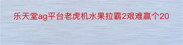 乐天堂ag平台老虎机水果拉霸2艰难赢个20